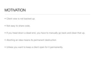 MOTIVATION

• Client view is not backed up.


• Not easy to share code.


• If you head down a dead end, you have to manually go back and clean that up.


• Aborting an idea means its permanent destruction


• Unless you want to keep a client open for it permanently.
 