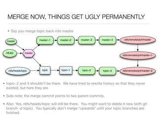 MERGE NOW, THINGS GET UGLY PERMANENTLY

  • Say you merge topic back into master

                          master~1   master~2    master~3      master~4      refs/remotes/p4/master
  master



  HEAD           master
                                                                            refs/remotes/p4/master~1




   refs/heads/topic        topic     topic~1      topic~2       topic~3     refs/remotes/p4/master~2




• topic~2 and 3 shouldn’t be there. We have tried to rewrite history so that they never
  existed, but here they are.

• Side note: the merge commit points to two parent commits.

• Also: Yes, refs/heads/topic will still be there. You might want to delete it now (with git
  branch -d topic). You typically don’t merge “upwards” until your topic branches are
  ﬁnished.
 