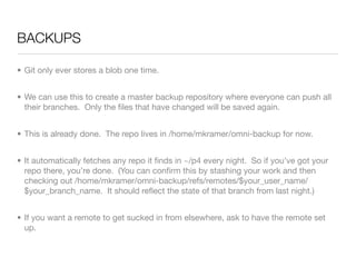 BACKUPS	

• Git only ever stores a blob one time.


• We can use this to create a master backup repository where everyone can push all
  their branches. Only the ﬁles that have changed will be saved again.


• This is already done. The repo lives in /home/mkramer/omni-backup for now.


• It automatically fetches any repo it ﬁnds in ~/p4 every night. So if you’ve got your
  repo there, you’re done. (You can conﬁrm this by stashing your work and then
  checking out /home/mkramer/omni-backup/refs/remotes/$your_user_name/
  $your_branch_name. It should reﬂect the state of that branch from last night.)


• If you want a remote to get sucked in from elsewhere, ask to have the remote set
  up.
 