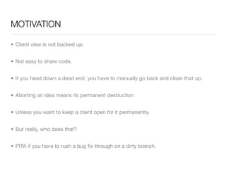 MOTIVATION

• Client view is not backed up.


• Not easy to share code.


• If you head down a dead end, you have to manually go back and clean that up.


• Aborting an idea means its permanent destruction


• Unless you want to keep a client open for it permanently.


• But really, who does that?


• PITA if you have to rush a bug ﬁx through on a dirty branch.
 