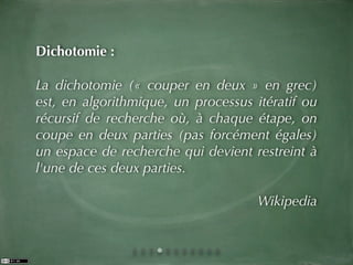 Dichotomie :

La dichotomie (« couper en deux » en grec)
est, en algorithmique, un processus itératif ou
récursif de recherche où, à chaque étape, on
coupe en deux parties (pas forcément égales)
un espace de recherche qui devient restreint à
l'une de ces deux parties.

                                     Wikipedia
 