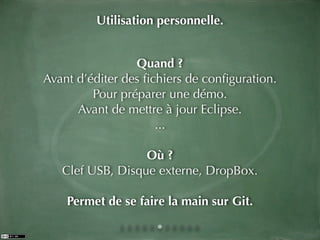 Utilisation personnelle.


                 Quand ?
Avant d’éditer des ﬁchiers de conﬁguration.
         Pour préparer une démo.
      Avant de mettre à jour Eclipse.
                     ...

                  Où ?
   Clef USB, Disque externe, DropBox.

    Permet de se faire la main sur Git.
 