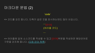 마크다운 문법 (2)
`code`
=> 코드를 강조 합니다. 단축키 같은 것을 표시하는데도 많이 쓰입니다.
```[언어]
(여러줄 코드)
```[언어]
=> 여러줄에 걸쳐 소스코드를 작성할 수 있고 [언어]부분을 작성하면 해당언어로
구문을 강조해 줍니다. (지원 언어 목록)
 