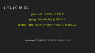 (번외) 이해 돕기
git commit : 게임에서 저장하기
git log : 게임에서 저장한 목록 보기
git reset --hard [커밋명] : 게임에서 저장한 지점 불러오기
(tip) git reset [커밋명] [파일명]으로 파일 단위로 되돌릴수도 있음
 