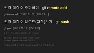 원격 저장소 추가하기 - git remote add
git remote add [원격저장소명] [저장소주소]
원격 저장소 업로드(저장)하기 - git push
git push [원격저장소명] [브런치명]
# 주의 : 전역 설정이 필요할 수도 있습니다.
git config --global user.name "이름(닉네임)"
git config --global user.email "메일주소"
> github 가입할때 사용한 name과 email을 사용하면 좋습니다
 