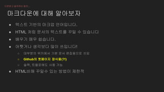 마크다운에 대해 알아보자
● 텍스트 기반의 마크업 언어입니다.
● HTML 처럼 문서의 텍스트를 꾸밀 수 있습니다
● 배우기 매우 쉽습니다.
● 어쨋거나 생각보다 많이 쓰입니다!
○ 대부분의 위키에서 기본 문서 편집용으로 쓰임
○ Github의 첫페이지 장식용(?!)
○ 슬랙, 트렐로에도 사용 가능
● HTML비해 꾸밀수 있는 방법이 제한적
다운받고 설치하는 동안...
 