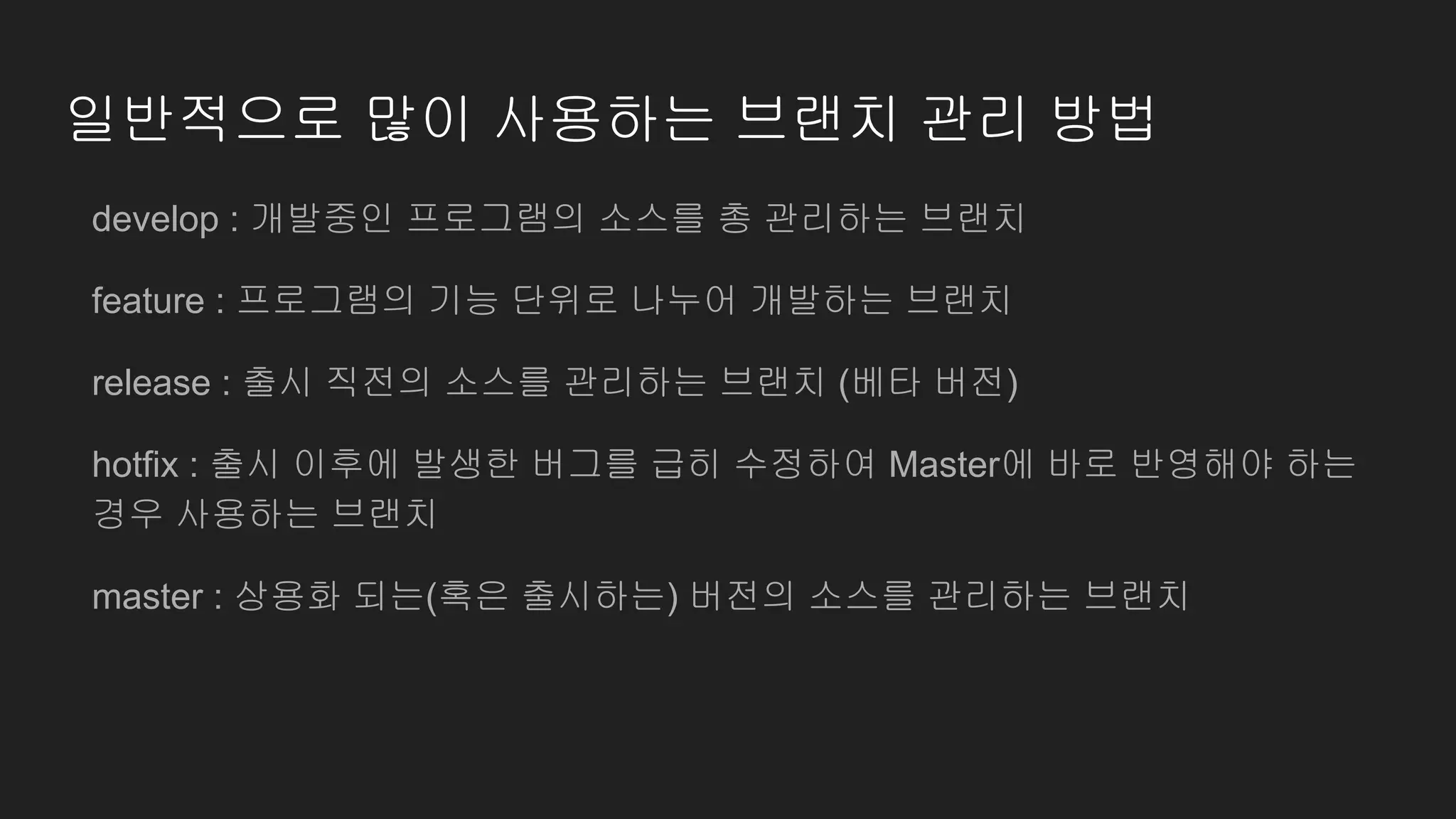 일반적으로 많이 사용하는 브랜치 관리 방법
develop : 개발중인 프로그램의 소스를 총 관리하는 브랜치
feature : 프로그램의 기능 단위로 나누어 개발하는 브랜치
release : 출시 직전의 소스를 관리하는 브랜치 (베타 버전)
hotfix : 출시 이후에 발생한 버그를 급히 수정하여 Master에 바로 반영해야 하는
경우 사용하는 브랜치
master : 상용화 되는(혹은 출시하는) 버전의 소스를 관리하는 브랜치
 