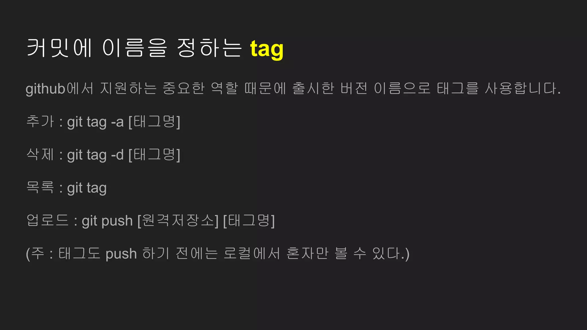 커밋에 이름을 정하는 tag
github에서 지원하는 중요한 역할 때문에 출시한 버전 이름으로 태그를 사용합니다.
추가 : git tag -a [태그명]
삭제 : git tag -d [태그명]
목록 : git tag
업로드 : git push [원격저장소] [태그명]
(주 : 태그도 push 하기 전에는 로컬에서 혼자만 볼 수 있다.)
 