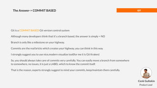 The Answer-> COMMIT BASED
Git is a COMMIT BASED Git version control system
Although many developers think that it’s a branch based, the answer is simply = NO
Branch is only like a milestone on your highway.
Commits are the real bricks which creates your highway, you can think in this way.
I strongly suggest you to use nice,modern visualize tool(for me it is Git Kraken)
So, you should always take care of commits very carefully. You can easily move a branch from somewhere
to somewhere, no issues, it is just a LABEL which to know the commit itself.
That is the reason, experts strongly suggest to mind your commits, keep/maintain them carefully.
GIT
Cenk Gultekin
Product Lead
 