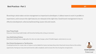 GIT
Best Practices - Part 1
Branching is what makes version management so important to developers. It allows teams to work in parallel, to
experiment, and to ensure the right features are released at the right time. Good branch management is key to
effective development, whereas bad branching causes risk and rework.
Keep Things Simple
Keep your branching model simple, with branches lasting only as long as necessary.
Have Well-Deﬁned Policies
Each branch should have a single policy for who can make changes, when CI builds happen, what tests to run, etc.
Don’t Retain Development or Task Branches
Creating branches for a team, task, or feature can be helpful for teams, but keep these short-lived and remove them at the earliest
opportunity. Having too many dormant branches adds complexity and increases the risk of using the wrong branch.
Cenk Gultekin
Product Lead
 
