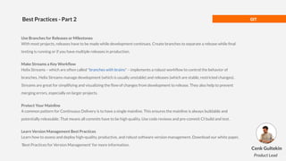 GIT
Best Practices - Part 2
Use Branches for Releases or Milestones
With most projects, releases have to be made while development continues. Create branches to separate a release while ﬁnal
testing is running or if you have multiple releases in production.
Make Streams a Key Workﬂow
Helix Streams – which are often called "branches with brains" – implements a robust workﬂow to control the behavior of
branches. Helix Streams manage development (which is usually unstable) and releases (which are stable, restricted changes).
Streams are great for simplifying and visualizing the ﬂow of changes from development to release. They also help to prevent
merging errors, especially on larger projects.
Protect Your Mainline
A common pattern for Continuous Delivery is to have a single mainline. This ensures the mainline is always buildable and
potentially releasable. That means all commits have to be high quality. Use code reviews and pre-commit CI build and test.
Learn Version Management Best Practices
Learn how to assess and deploy high-quality, productive, and robust software version management. Download our white paper,
'Best Practices for Version Management' for more information.
Cenk Gultekin
Product Lead
 