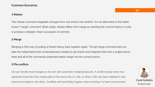 GIT
Common Scenarios
1-Rebase
The rebase command integrates changes from one branch into another. It is an alternative to the better
known "merge" command. Most visibly, rebase differs from merge by rewriting the commit history in order
to produce a straight, linear succession of commits.
2-Merge
Merging is Git's way of putting a forked history back together again. The git merge command lets you
take the independent lines of development created by git branch and integrate them into a single branch.
Note that all of the commands presented below merge into the current branch.
3-The conﬂicts
Git can handle most merges on its own with automatic merging features. A conflict arises when two
separate branches have made edits to the same line in a file, or when a file has been deleted in one
branch but edited in the other. Conflicts will most likely happen when working in a team environment.
Cenk Gultekin
Product Lead
 