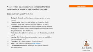 CODE REVIEW
● Design: Is the code well-designed and appropriate for your
system?
● Functionality: Does the code behave as the author likely
intended? Is the way the code behaves good for its users?
● Complexity: Could the code be made simpler? Would another
developer be able to easily understand and use this code when
they come across it in the future?
● Tests: Does the code have correct and well-designed automated
tests?
● Naming: Did the developer choose clear names for variables,
classes, methods, etc.?
● Comments: Are the comments clear and useful?
● Style: Does the code follow our style guides?
● Documentation: Did the developer also update relevant
documentation?
A code review is a process where someone other than
the author(s) of a piece of code examines that code
Code reviewers usually look for:
Cenk Gultekin
Product Lead
 