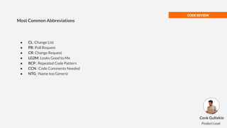 CODE REVIEW
● CL: Change List
● PR: Pull Request
● CR: Change Request
● LG2M: Looks Good to Me
● RCP : Repeated Code Pattern
● CCN : Code Comments Needed
● NTG : Name too Generic
Most Common Abbreviations
Cenk Gultekin
Product Lead
 