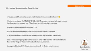 CODE REVIEW
1- You can send PR as much as u want , no limitation for maximum. Don’t worry😊
2- Better to send your PR, AT LEAST ONCE a DAY. This means even your task requires more
than 1 day, you can separate your PR and make sure it is covering these rules.
3- Better to have maximum 5 commits in 1 PR.
4- Each commit name should be clear and responsible only for its message.
5- Try not to exceed 300 lines of code in 1 PR.(This will help reviewers to feel safe )
Note: For refactoring project or similar tasks we can avoid these rules but we should make
these kind of things at the end of the actual feature development.
It’s suggested that each PR should cover maximum 8-10 classes except refactor.
My Humble Suggestions for Code Review
Cenk Gultekin
Product Lead
 