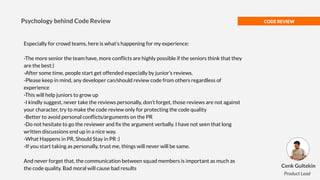 CODE REVIEW
Especially for crowd teams, here is what’s happening for my experience:
-The more senior the team have, more conﬂicts are highly possible if the seniors think that they
are the best:)
-After some time, people start get offended especially by junior’s reviews.
-Please keep in mind, any developer can/should review code from others regardless of
experience
-This will help juniors to grow up
-I kindly suggest, never take the reviews personally, don’t forget, those reviews are not against
your character, try to make the code review only for protecting the code quality
-Better to avoid personal conﬂicts/arguments on the PR
-Do not hesitate to go the reviewer and ﬁx the argument verbally. I have not seen that long
written discussions end up in a nice way.
-What Happens in PR, Should Stay in PR :)
-If you start taking as personally, trust me, things will never will be same.
And never forget that, the communication between squad members is important as much as
the code quality. Bad moral will cause bad results
Psychology behind Code Review
Cenk Gultekin
Product Lead
 