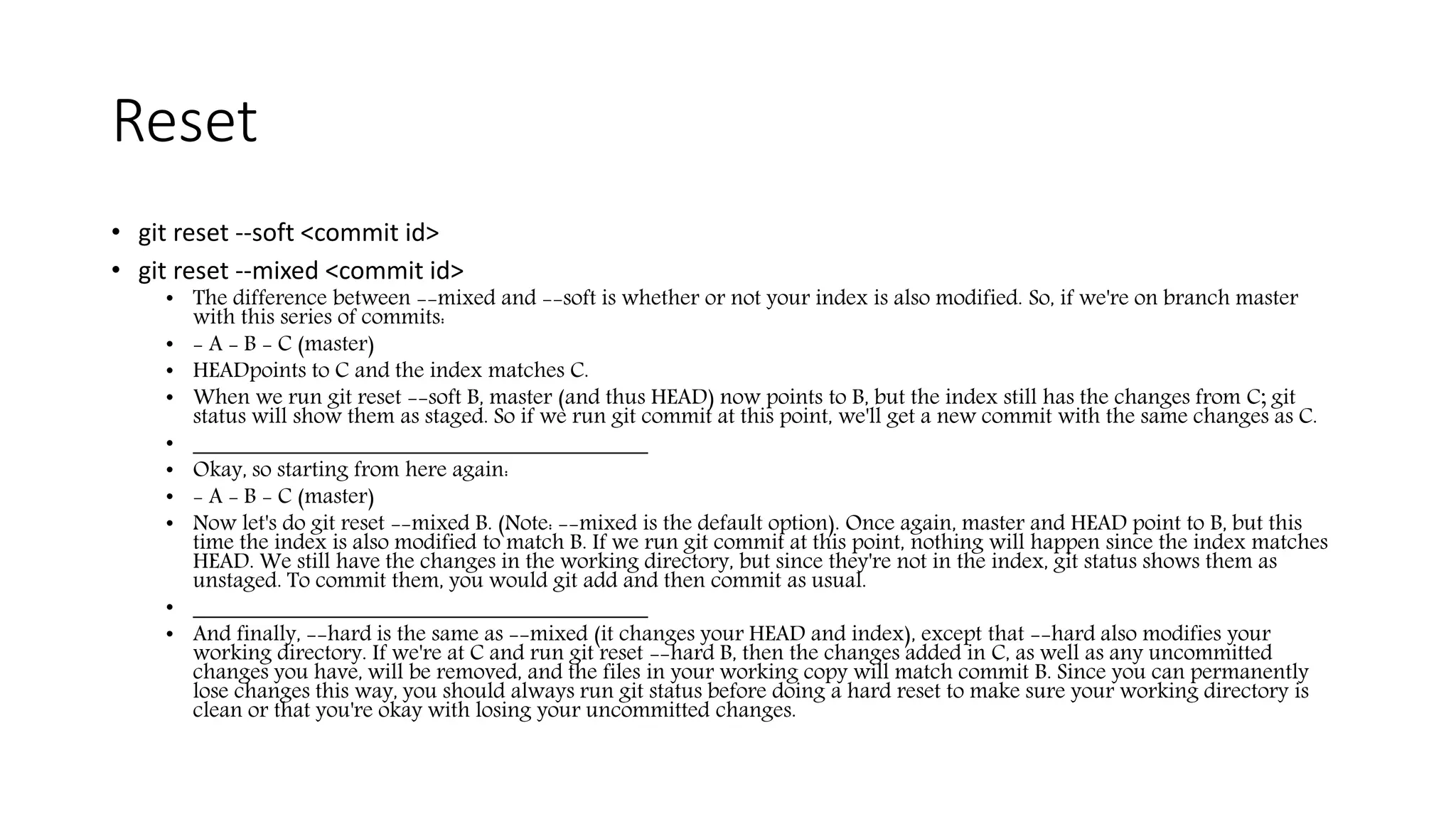 Reset
• git reset --soft <commit id>
• git reset --mixed <commit id>
• The difference between --mixed and --soft is whether or not your index is also modified. So, if we're on branch master
with this series of commits:
• - A - B - C (master)
• HEADpoints to C and the index matches C.
• When we run git reset --soft B, master (and thus HEAD) now points to B, but the index still has the changes from C; git
status will show them as staged. So if we run git commit at this point, we'll get a new commit with the same changes as C.
• ________________________________________
• Okay, so starting from here again:
• - A - B - C (master)
• Now let's do git reset --mixed B. (Note: --mixed is the default option). Once again, master and HEAD point to B, but this
time the index is also modified to match B. If we run git commit at this point, nothing will happen since the index matches
HEAD. We still have the changes in the working directory, but since they're not in the index, git status shows them as
unstaged. To commit them, you would git add and then commit as usual.
• ________________________________________
• And finally, --hard is the same as --mixed (it changes your HEAD and index), except that --hard also modifies your
working directory. If we're at C and run git reset --hard B, then the changes added in C, as well as any uncommitted
changes you have, will be removed, and the files in your working copy will match commit B. Since you can permanently
lose changes this way, you should always run git status before doing a hard reset to make sure your working directory is
clean or that you're okay with losing your uncommitted changes.
 