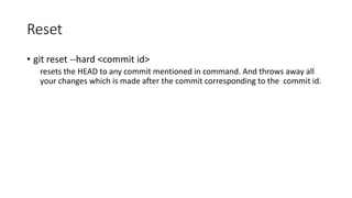 Reset
• git reset --hard <commit id>
resets the HEAD to any commit mentioned in command. And throws away all
your changes which is made after the commit corresponding to the commit id.
 