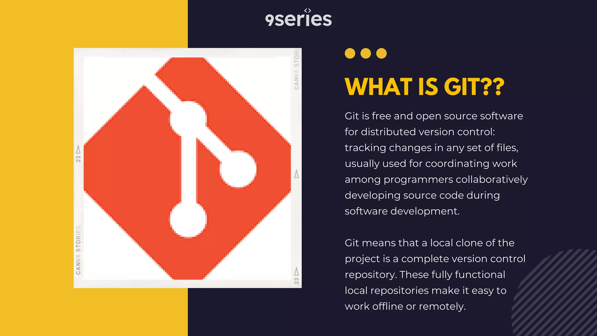 WHAT IS GIT?? Git is free and open source software for distributed version control: tracking changes in any set of files, usually used for coordinating work among programmers collaboratively developing source code during software development. Git means that a local clone of the project is a complete version control repository. These fully functional local repositories make it easy to work offline or remotely. 
