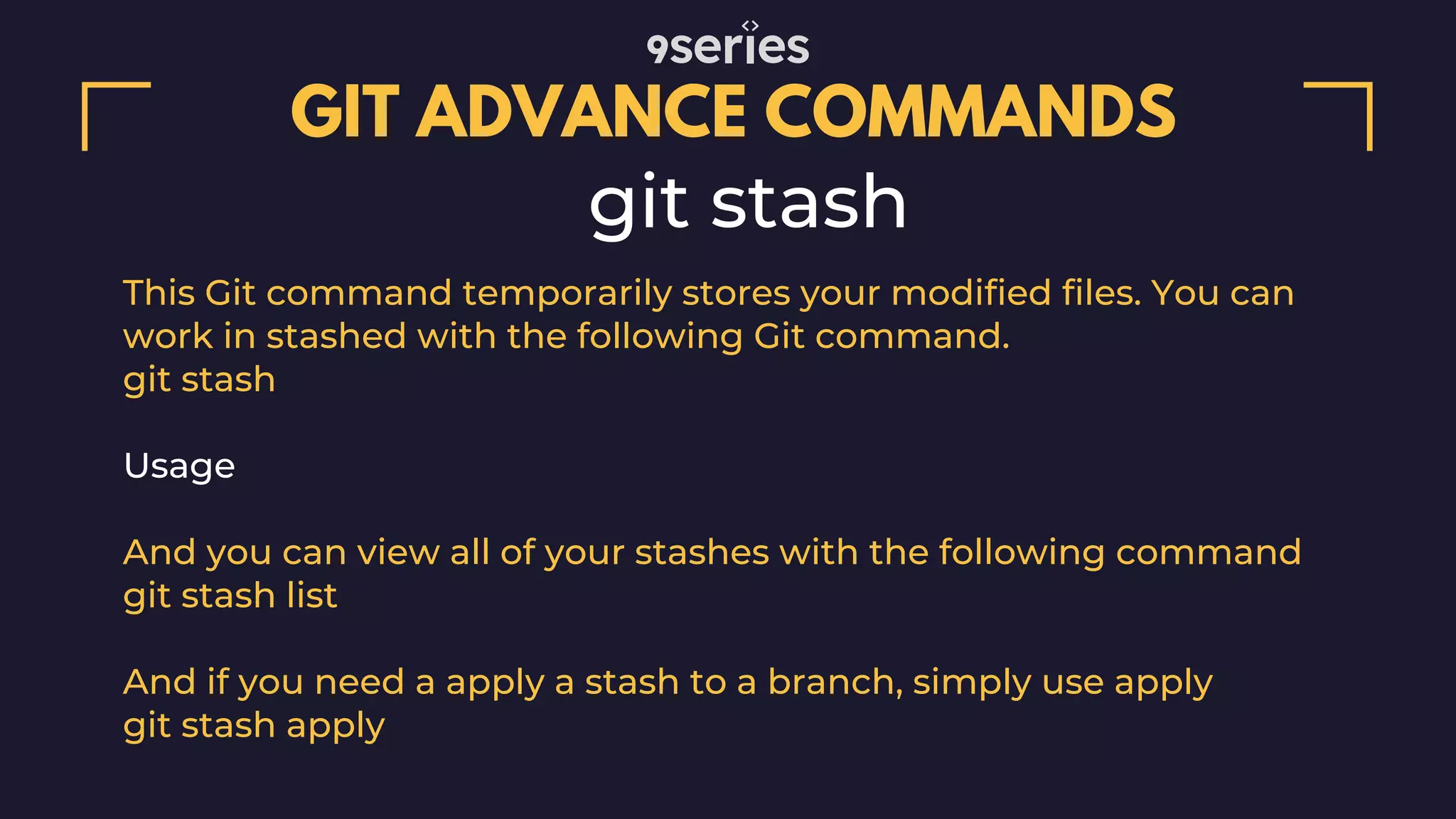 GIT ADVANCE COMMANDS git stash This Git command temporarily stores your modified files. You can work in stashed with the following Git command. git stash Usage And you can view all of your stashes with the following command git stash list And if you need a apply a stash to a branch, simply use apply git stash apply 