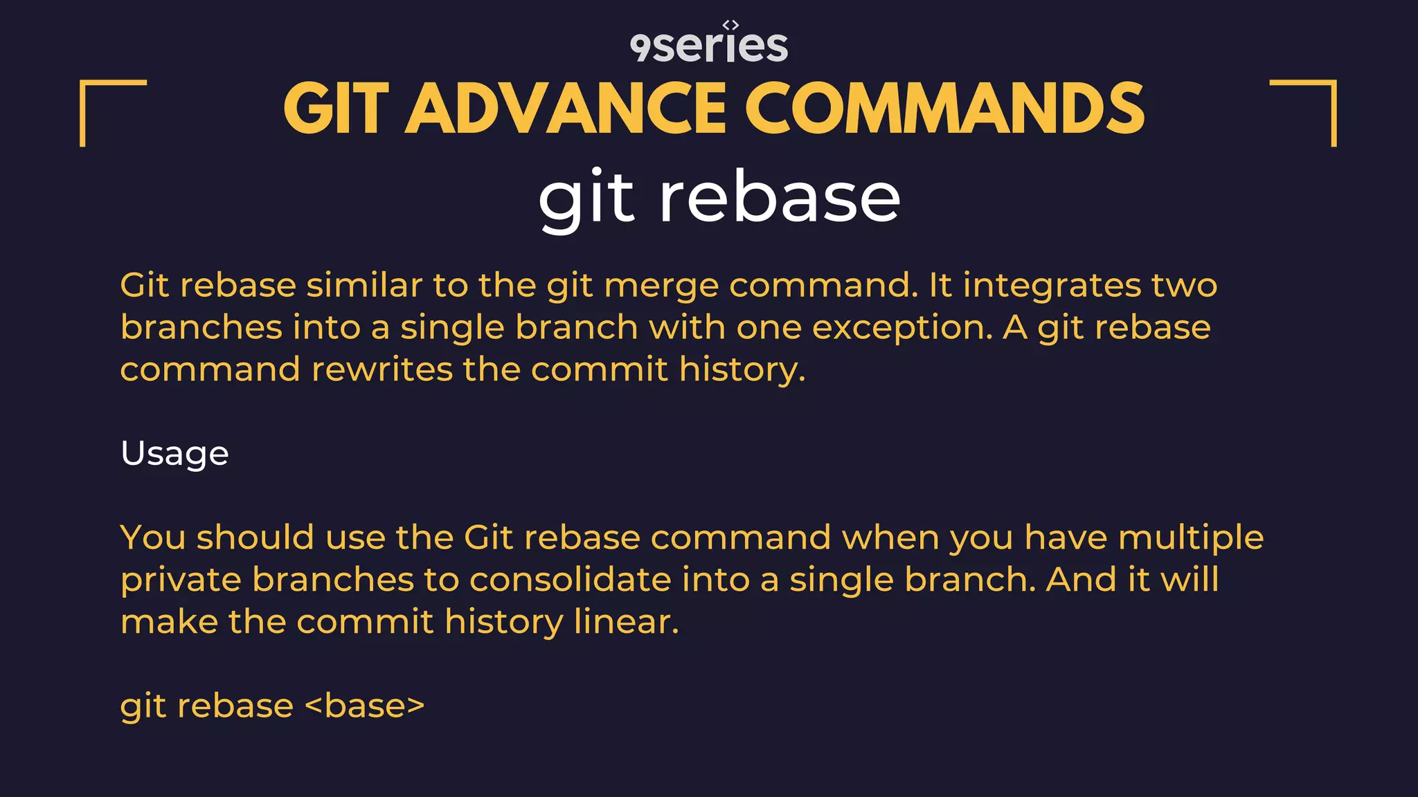 GIT ADVANCE COMMANDS git rebase Git rebase similar to the git merge command. It integrates two branches into a single branch with one exception. A git rebase command rewrites the commit history. Usage You should use the Git rebase command when you have multiple private branches to consolidate into a single branch. And it will make the commit history linear. git rebase <base> 
