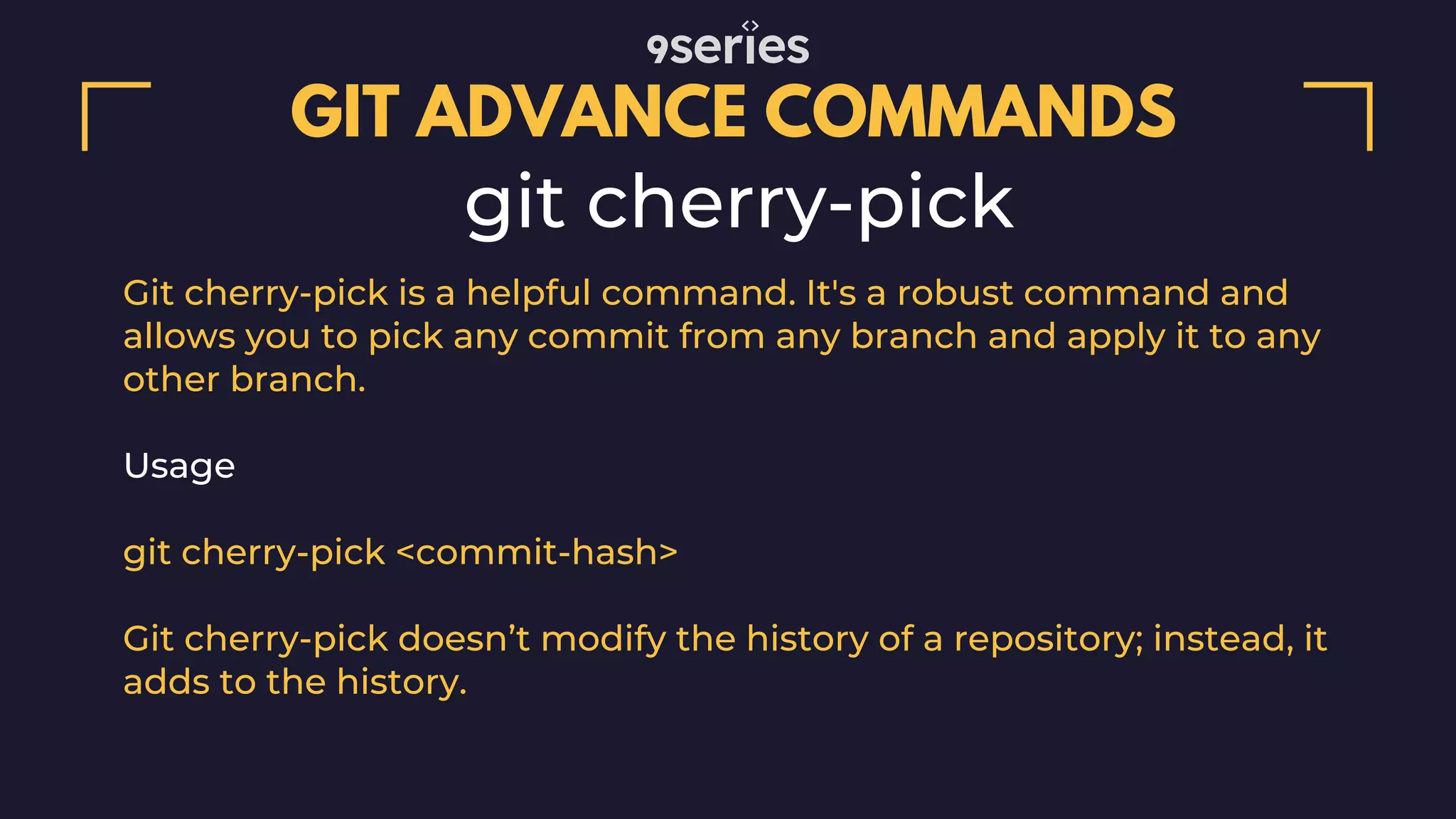 GIT ADVANCE COMMANDS git cherry-pick Git cherry-pick is a helpful command. It's a robust command and allows you to pick any commit from any branch and apply it to any other branch. Usage git cherry-pick <commit-hash> Git cherry-pick doesn’t modify the history of a repository; instead, it adds to the history. 
