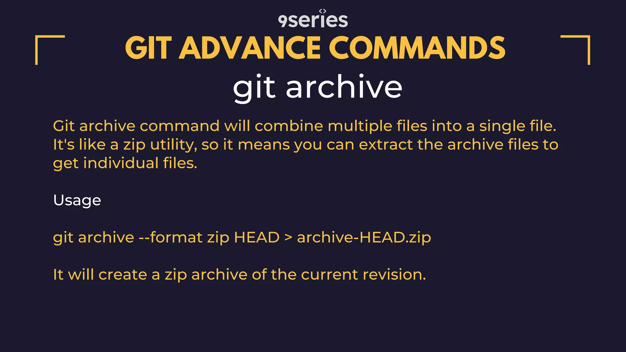 GIT ADVANCE COMMANDS git archive Git archive command will combine multiple files into a single file. It's like a zip utility, so it means you can extract the archive files to get individual files. Usage git archive --format zip HEAD > archive-HEAD.zip It will create a zip archive of the current revision. 