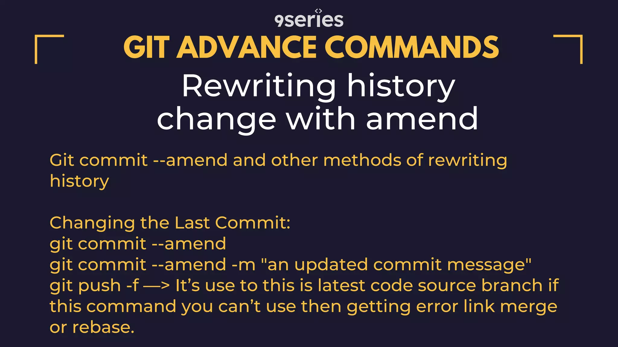 GIT ADVANCE COMMANDS Rewriting history change with amend Git commit --amend and other methods of rewriting history Changing the Last Commit: git commit --amend git commit --amend -m "an updated commit message" git push -f —> It’s use to this is latest code source branch if this command you can’t use then getting error link merge or rebase. 