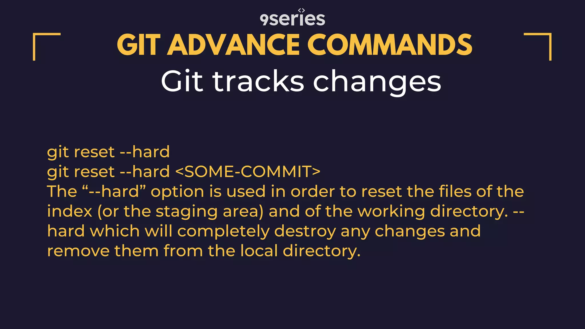 GIT ADVANCE COMMANDS Git tracks changes git reset --hard git reset --hard <SOME-COMMIT> The “--hard” option is used in order to reset the files of the index (or the staging area) and of the working directory. -- hard which will completely destroy any changes and remove them from the local directory. 