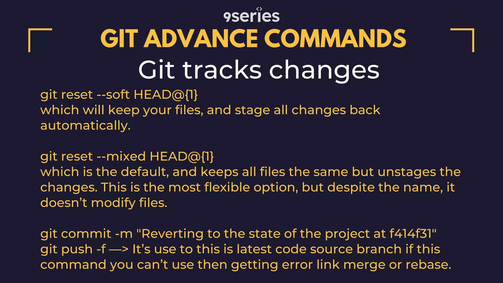 GIT ADVANCE COMMANDS Git tracks changes git reset --soft HEAD@{1} which will keep your files, and stage all changes back automatically. git reset --mixed HEAD@{1} which is the default, and keeps all files the same but unstages the changes. This is the most flexible option, but despite the name, it doesn’t modify files. git commit -m "Reverting to the state of the project at f414f31" git push -f —> It’s use to this is latest code source branch if this command you can’t use then getting error link merge or rebase. 