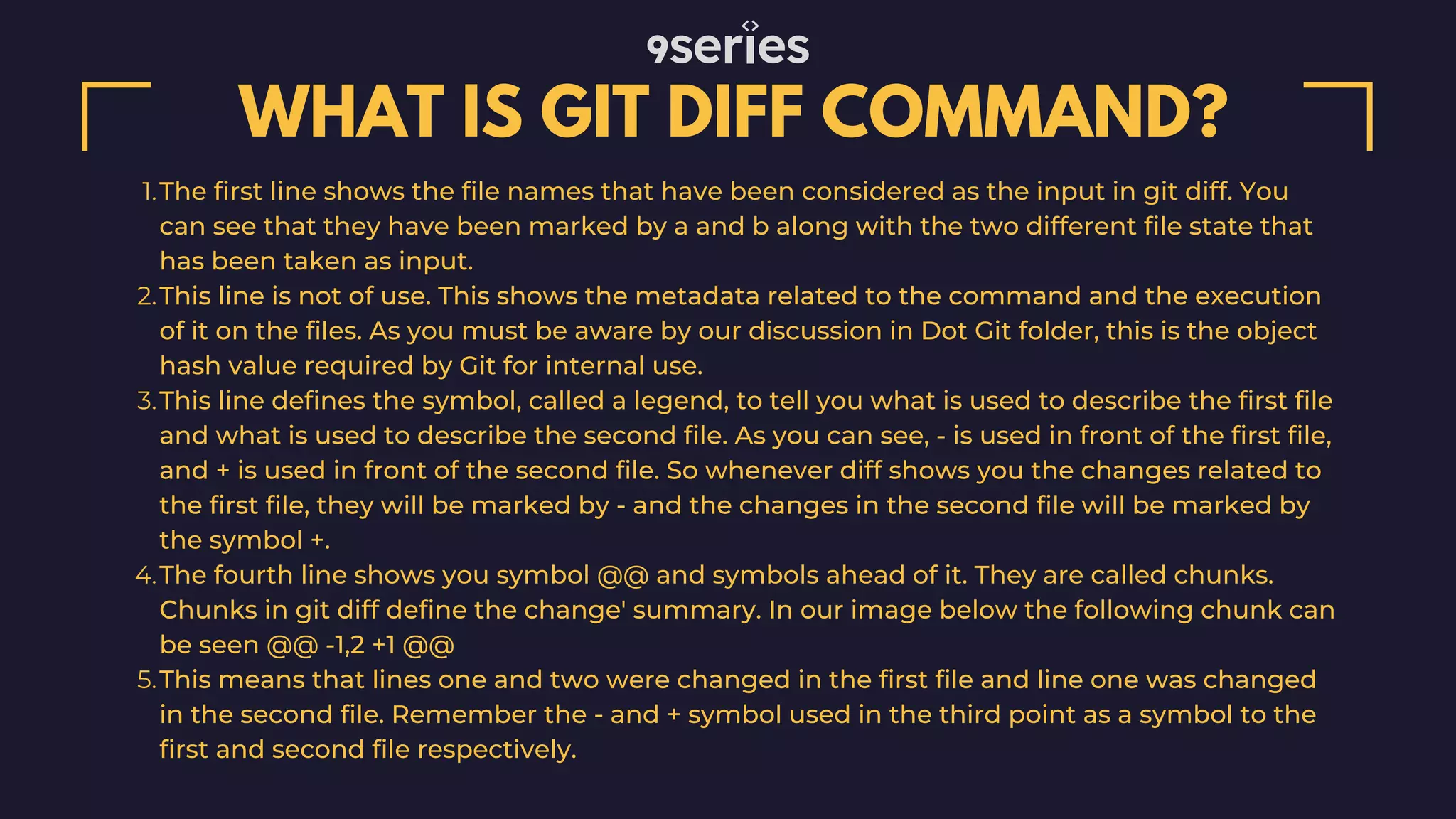 WHAT IS GIT DIFF COMMAND? The first line shows the file names that have been considered as the input in git diff. You can see that they have been marked by a and b along with the two different file state that has been taken as input. This line is not of use. This shows the metadata related to the command and the execution of it on the files. As you must be aware by our discussion in Dot Git folder, this is the object hash value required by Git for internal use. This line defines the symbol, called a legend, to tell you what is used to describe the first file and what is used to describe the second file. As you can see, - is used in front of the first file, and + is used in front of the second file. So whenever diff shows you the changes related to the first file, they will be marked by - and the changes in the second file will be marked by the symbol +. The fourth line shows you symbol @@ and symbols ahead of it. They are called chunks. Chunks in git diff define the change' summary. In our image below the following chunk can be seen @@ -1,2 +1 @@ This means that lines one and two were changed in the first file and line one was changed in the second file. Remember the - and + symbol used in the third point as a symbol to the first and second file respectively. 1. 2. 3. 4. 5. 
