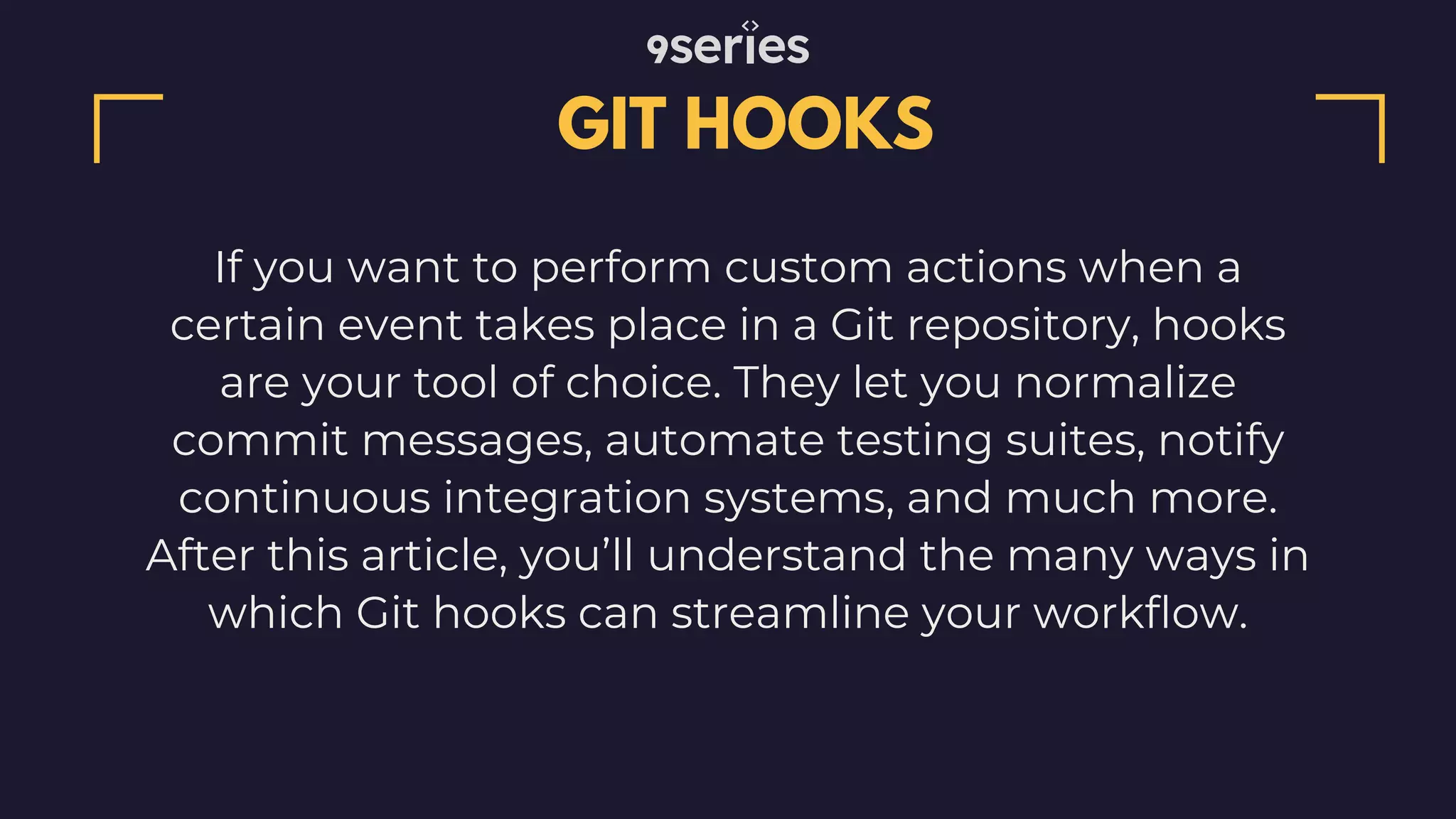 GIT HOOKS If you want to perform custom actions when a certain event takes place in a Git repository, hooks are your tool of choice. They let you normalize commit messages, automate testing suites, notify continuous integration systems, and much more. After this article, you’ll understand the many ways in which Git hooks can streamline your workflow. 