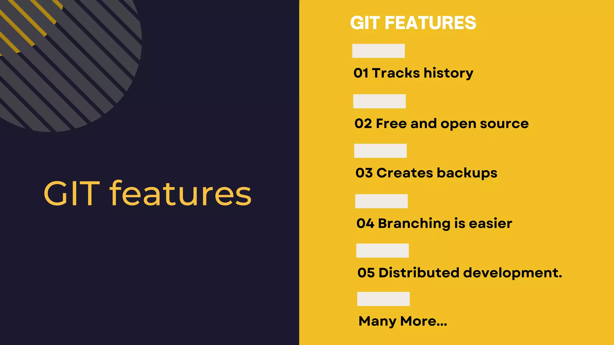 01 Tracks history 02 Free and open source 03 Creates backups 04 Branching is easier 05 Distributed development. Many More... GIT FEATURES GIT features 