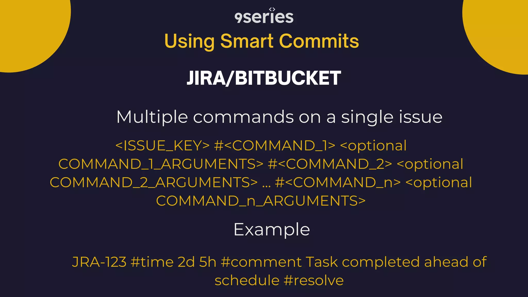 Using Smart Commits JIRA/BITBUCKET Multiple commands on a single issue <ISSUE_KEY> #<COMMAND_1> <optional COMMAND_1_ARGUMENTS> #<COMMAND_2> <optional COMMAND_2_ARGUMENTS> ... #<COMMAND_n> <optional COMMAND_n_ARGUMENTS> JRA-123 #time 2d 5h #comment Task completed ahead of schedule #resolve Example 