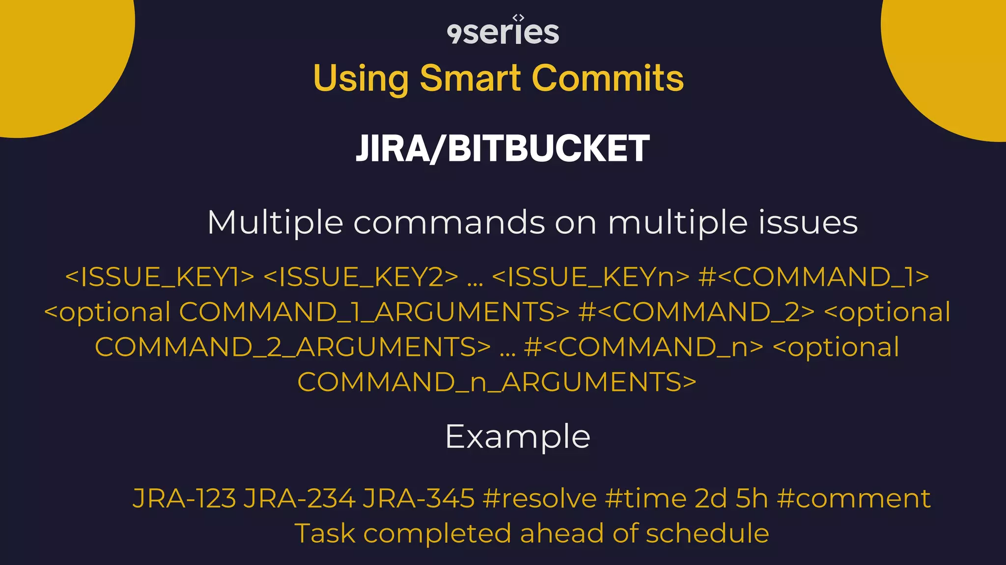 Using Smart Commits JIRA/BITBUCKET Multiple commands on multiple issues <ISSUE_KEY1> <ISSUE_KEY2> ... <ISSUE_KEYn> #<COMMAND_1> <optional COMMAND_1_ARGUMENTS> #<COMMAND_2> <optional COMMAND_2_ARGUMENTS> ... #<COMMAND_n> <optional COMMAND_n_ARGUMENTS> JRA-123 JRA-234 JRA-345 #resolve #time 2d 5h #comment Task completed ahead of schedule Example 