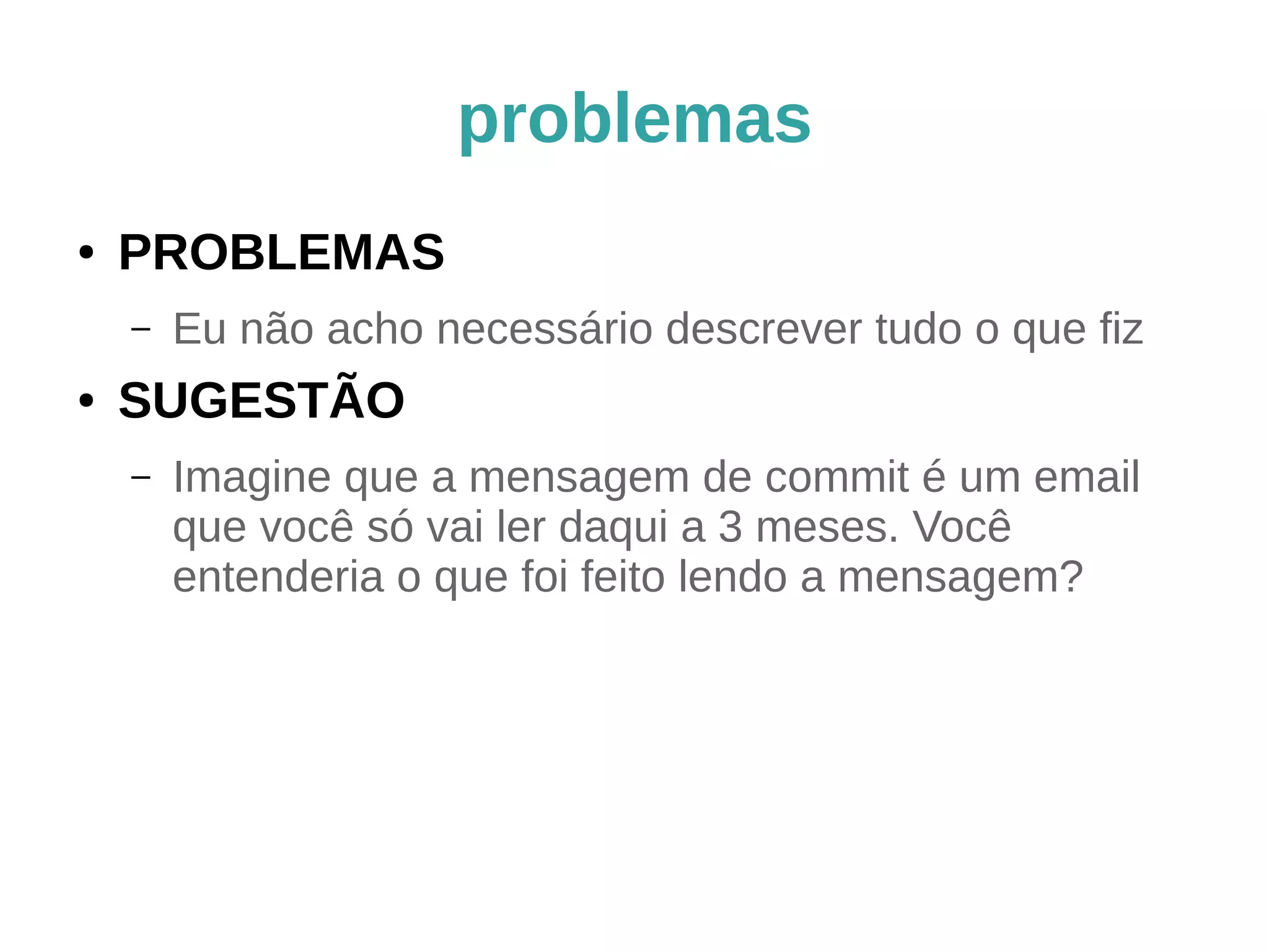problemas 
● PROBLEMAS 
– Não consigo resumir o que eu fiz em apenas 50 
caracteres 
– O resumo do commit tem a conjunção "e" 
● SUGESTÃO 
– Diminua a unidade de trabalho. 
– git add -p ajuda a identificar as unidades lógicas 
e a quebrar o commit. 
– Não misture mexida de identação, por exemplo, 
com alterações funcionais no mesmo commit. 
 