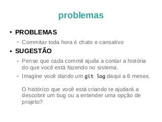 problemas 
● PROBLEMAS 
– Commitar toda hora é chato e cansativo 
● SUGESTÃO 
– Pense que cada commit ajuda a contar a história 
do que você está fazendo no sistema. 
– Imagine você dando um git log daqui a 6 meses. 
O histórico que você está criando te ajudará a 
descobrir um bug ou a entender uma opção de 
projeto? 
 
