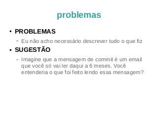 problemas 
● PROBLEMAS 
– Eu não acho necessário descrever tudo o que fiz 
● SUGESTÃO 
– Imagine que a mensagem de commit é um email 
que você só vai ler daqui a 6 meses. Você 
entenderia o que foi feito lendo essa mensagem? 
 