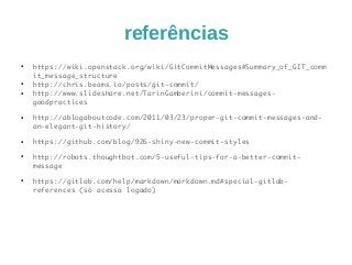 referências 
● https://wiki.openstack.org/wiki/GitCommitMessages#Summary_of_GIT_comm 
it_message_structure 
● http://chris.beams.io/posts/git-commit/ 
● http://www.slideshare.net/TarinGamberini/commit-messages-goodpractices 
● http://ablogaboutcode.com/2011/03/23/proper-git-commit-messages-and-an- 
elegant-git-history/ 
● https://github.com/blog/926-shiny-new-commit-styles 
● http://robots.thoughtbot.com/5-useful-tips-for-a-better-commit-message 
● https://gitlab.com/help/markdown/markdown.md#special-gitlab-references 
(só acessa logado) 
