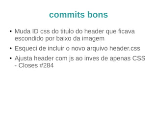 commits bons e ruins (2) 
Conserta o header (2) 
(ao ser aceito, esse commit irá) 
Incluir o novo arquivo header.css que eu 
esqueci no commit anterior 
Dica: use git commit --amend para essa situação 
 