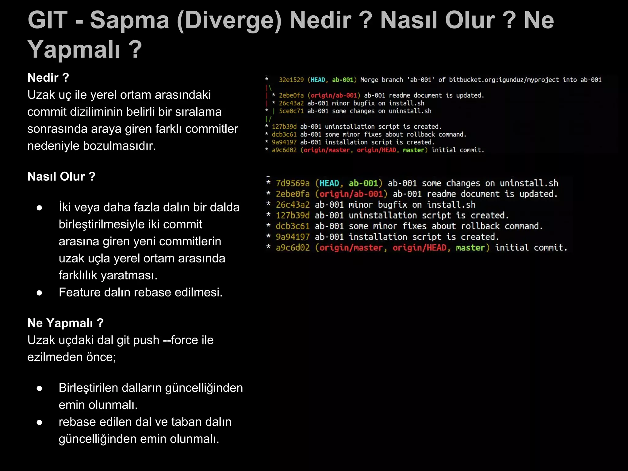 GIT - Sapma (Diverge) Nedir ? Nasıl Olur ? Ne
Yapmalı ?
Nedir ?
Uzak uç ile yerel ortam arasındaki
commit diziliminin belirli bir sıralama
sonrasında araya giren farklı commitler
nedeniyle bozulmasıdır.
Nasıl Olur ?
● İki veya daha fazla dalın bir dalda
birleştirilmesiyle iki commit
arasına giren yeni commitlerin
uzak uçla yerel ortam arasında
farklılık yaratması.
● Feature dalın rebase edilmesi.
Ne Yapmalı ?
Uzak uçdaki dal git push --force ile
ezilmeden önce;
● Birleştirilen dalların güncelliğinden
emin olunmalı.
● rebase edilen dal ve taban dalın
güncelliğinden emin olunmalı.
 