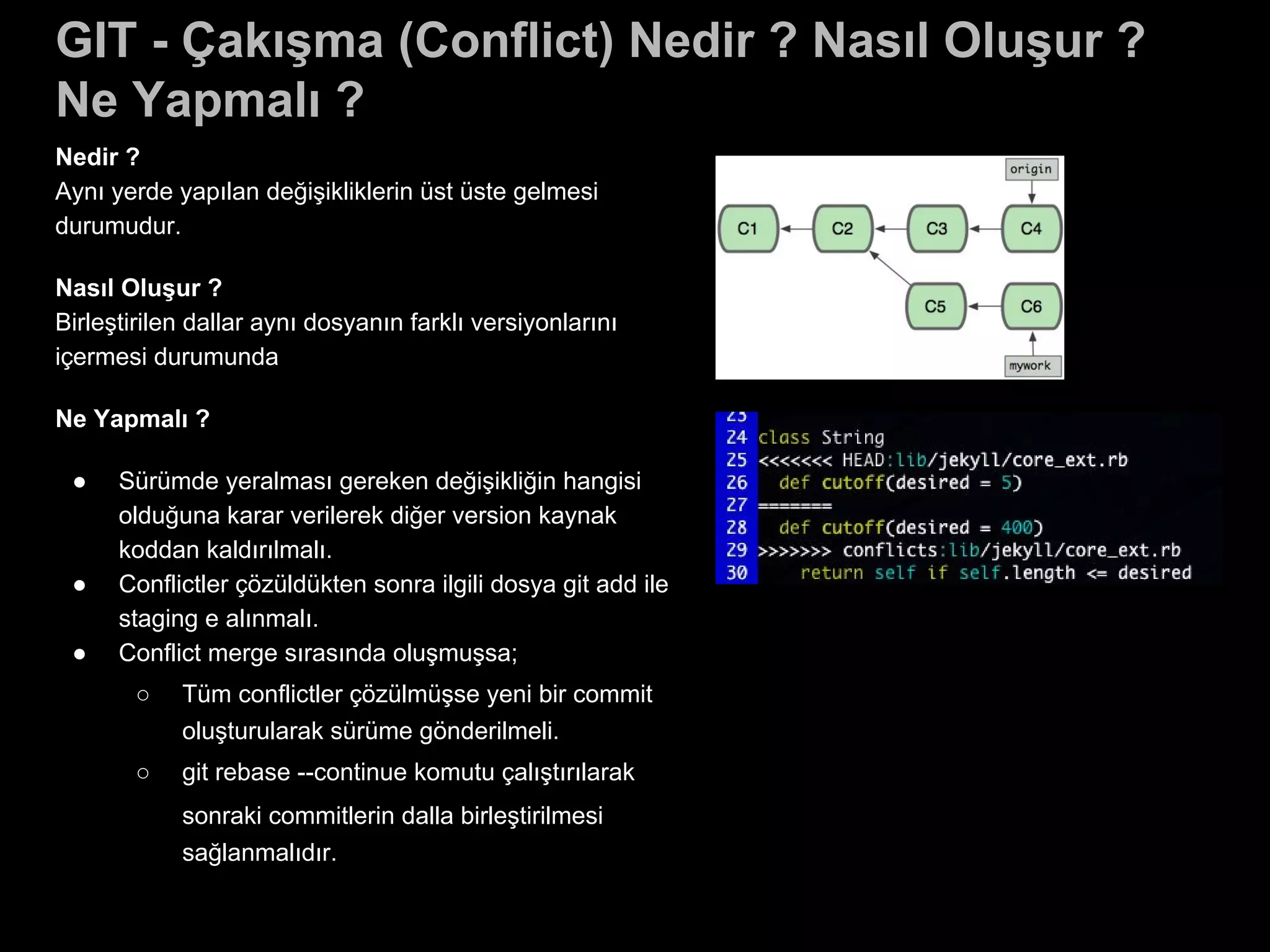 GIT - Çakışma (Conflict) Nedir ? Nasıl Oluşur ?
Ne Yapmalı ?
Nedir ?
Aynı yerde yapılan değişikliklerin üst üste gelmesi
durumudur.
Nasıl Oluşur ?
Birleştirilen dallar aynı dosyanın farklı versiyonlarını
içermesi durumunda
Ne Yapmalı ?
● Sürümde yeralması gereken değişikliğin hangisi
olduğuna karar verilerek diğer version kaynak
koddan kaldırılmalı.
● Conflictler çözüldükten sonra ilgili dosya git add ile
staging e alınmalı.
● Conflict merge sırasında oluşmuşsa;
○ Tüm conflictler çözülmüşse yeni bir commit
oluşturularak sürüme gönderilmeli.
○ git rebase --continue komutu çalıştırılarak
sonraki commitlerin dalla birleştirilmesi
sağlanmalıdır.
 