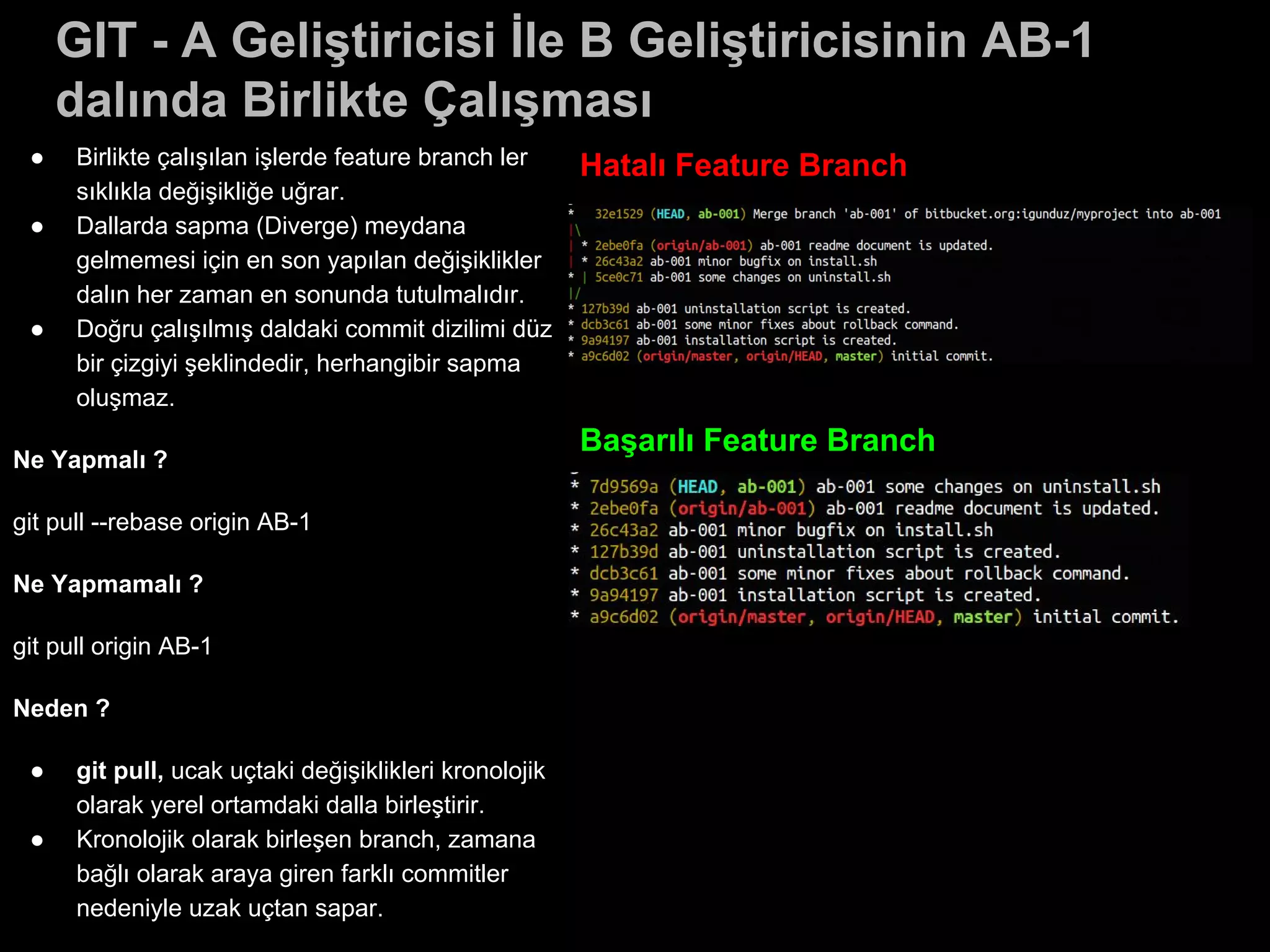 GIT - A Geliştiricisi İle B Geliştiricisinin AB-1
dalında Birlikte Çalışması
● Birlikte çalışılan işlerde feature branch ler
sıklıkla değişikliğe uğrar.
● Dallarda sapma (Diverge) meydana
gelmemesi için en son yapılan değişiklikler
dalın her zaman en sonunda tutulmalıdır.
● Doğru çalışılmış daldaki commit dizilimi düz
bir çizgiyi şeklindedir, herhangibir sapma
oluşmaz.
Ne Yapmalı ?
git pull --rebase origin AB-1
Ne Yapmamalı ?
git pull origin AB-1
Neden ?
● git pull, ucak uçtaki değişiklikleri kronolojik
olarak yerel ortamdaki dalla birleştirir.
● Kronolojik olarak birleşen branch, zamana
bağlı olarak araya giren farklı commitler
nedeniyle uzak uçtan sapar.
Hatalı Feature Branch
Başarılı Feature Branch
 