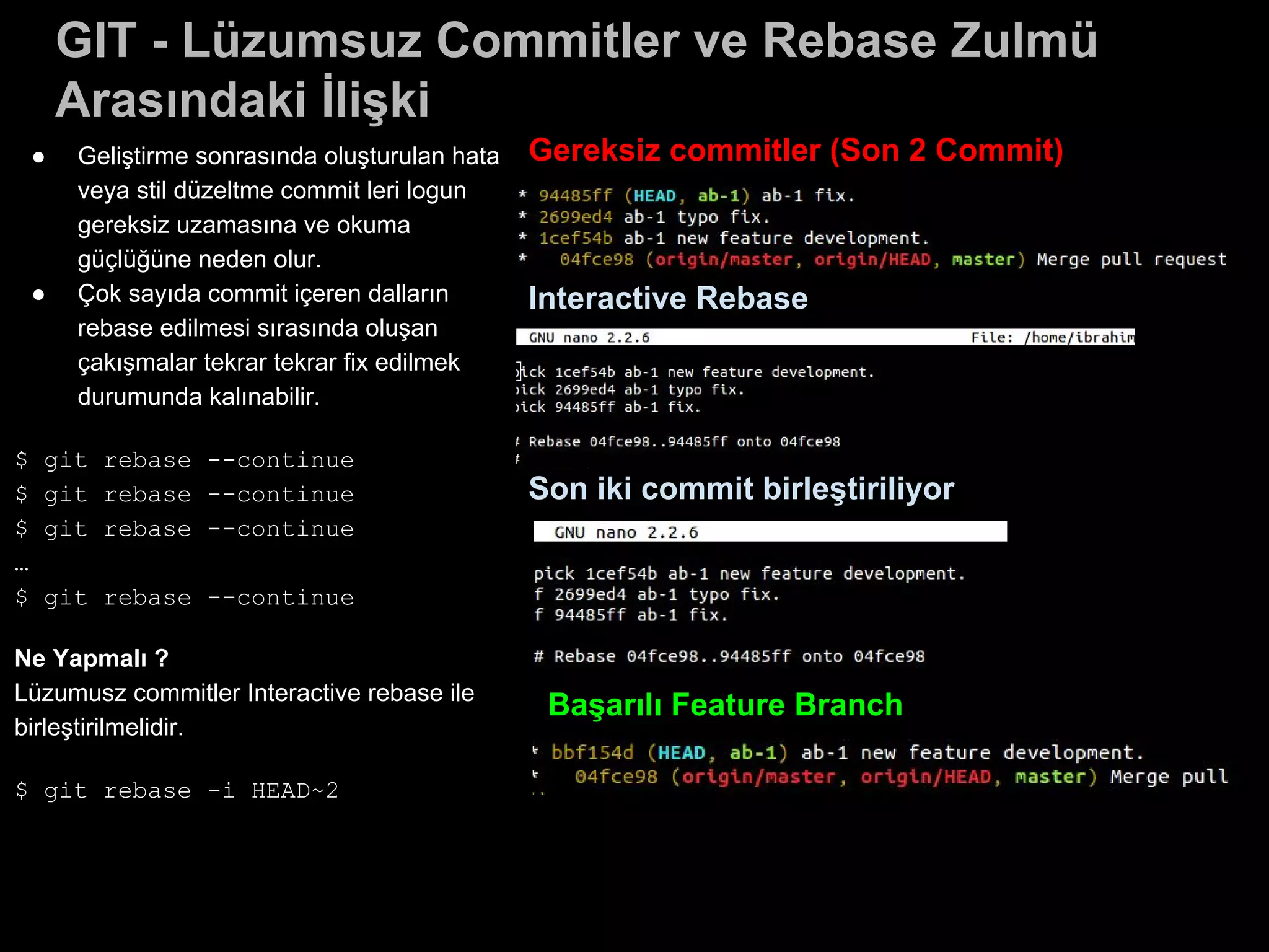 ● Geliştirme sonrasında oluşturulan hata
veya stil düzeltme commit leri logun
gereksiz uzamasına ve okuma
güçlüğüne neden olur.
● Çok sayıda commit içeren dalların
rebase edilmesi sırasında oluşan
çakışmalar tekrar tekrar fix edilmek
durumunda kalınabilir.
$ git rebase --continue
$ git rebase --continue
$ git rebase --continue
…
$ git rebase --continue
Ne Yapmalı ?
Lüzumusz commitler Interactive rebase ile
birleştirilmelidir.
$ git rebase -i HEAD~2
GIT - Lüzumsuz Commitler ve Rebase Zulmü
Arasındaki İlişki
Gereksiz commitler (Son 2 Commit)
Interactive Rebase
Son iki commit birleştiriliyor
Başarılı Feature Branch
 