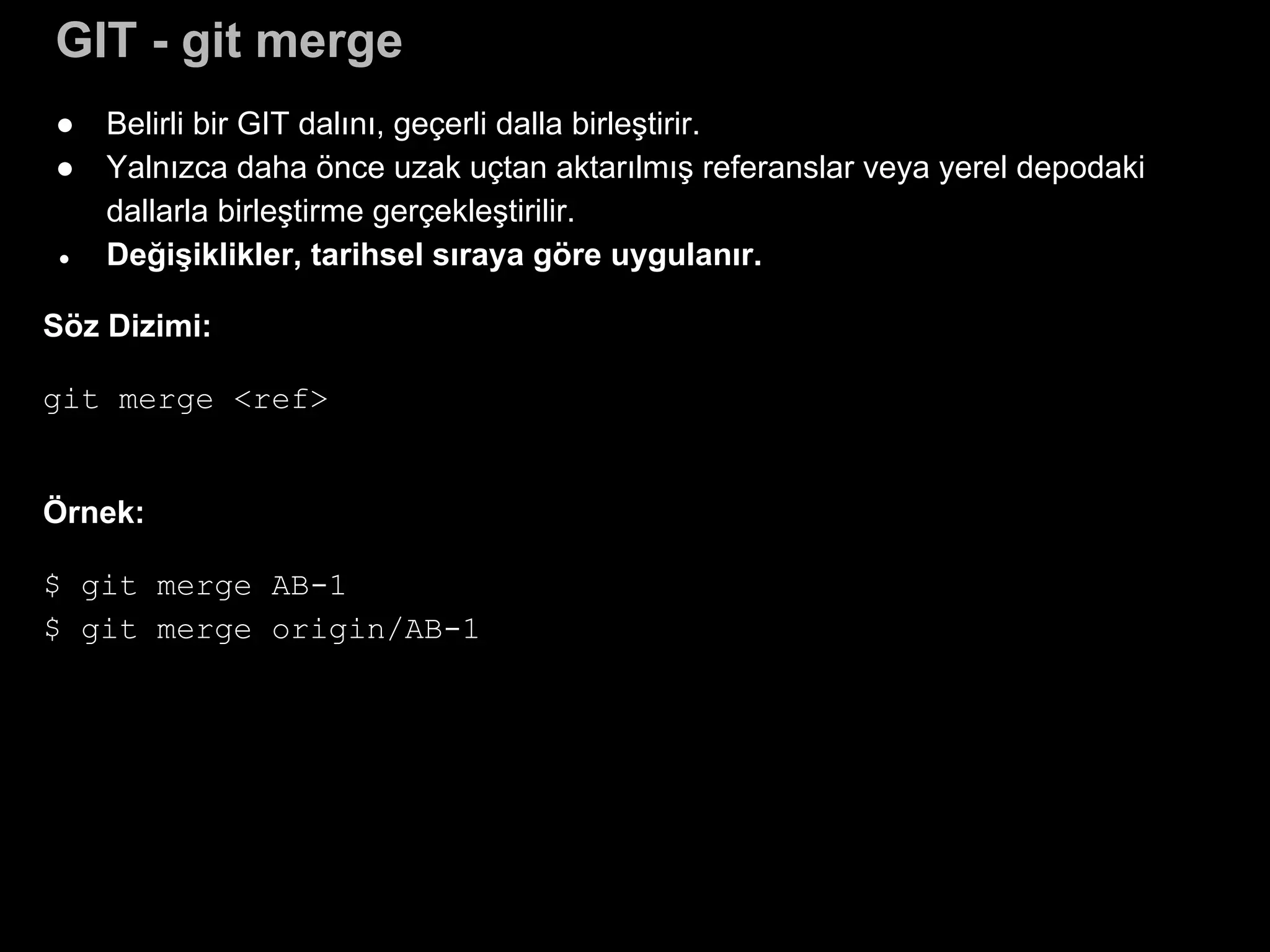 GIT - git merge
● Belirli bir GIT dalını, geçerli dalla birleştirir.
● Yalnızca daha önce uzak uçtan aktarılmış referanslar veya yerel depodaki
dallarla birleştirme gerçekleştirilir.
● Değişiklikler, tarihsel sıraya göre uygulanır.
Söz Dizimi:
git merge <ref>
Örnek:
$ git merge AB-1
$ git merge origin/AB-1
 