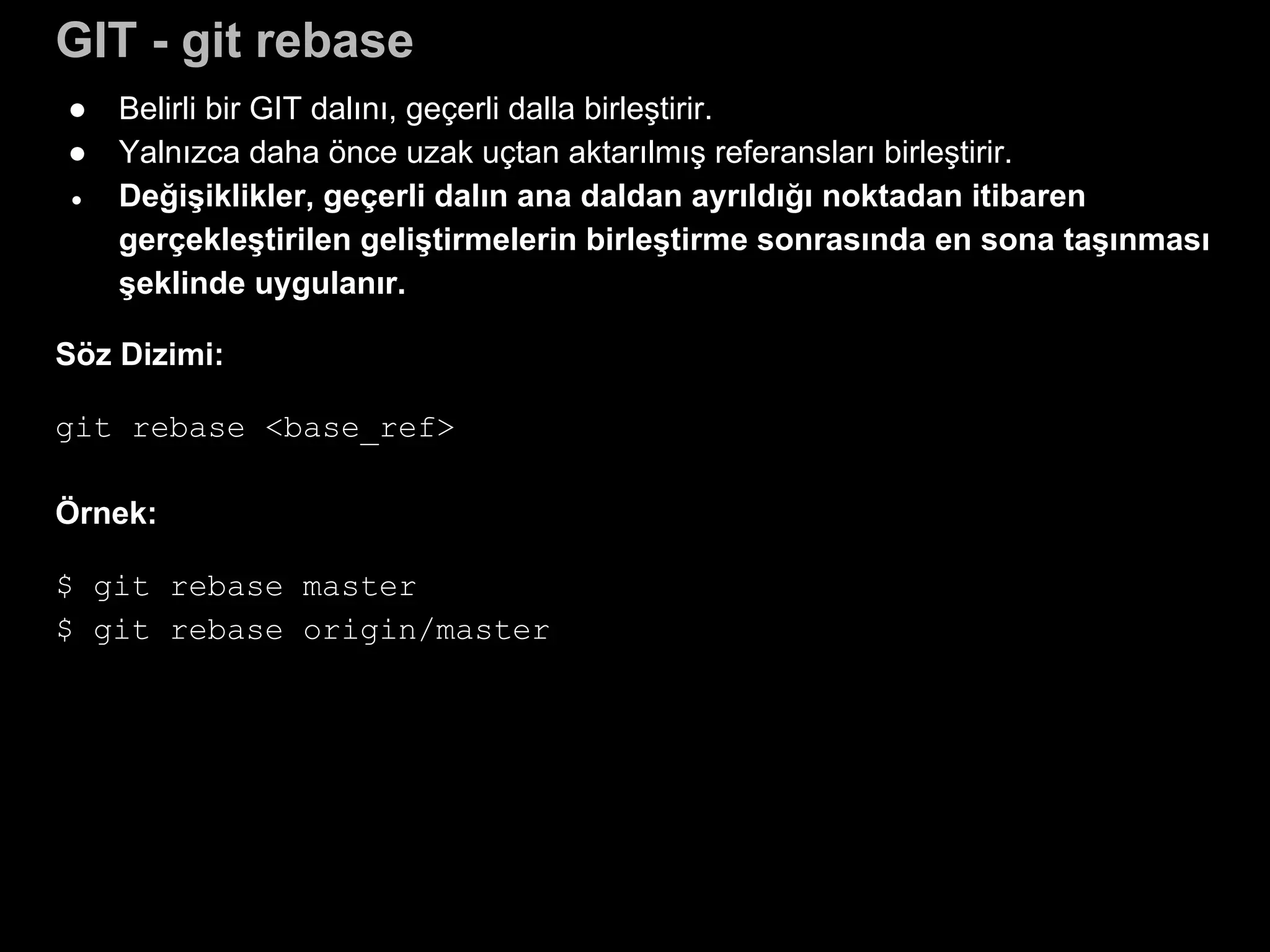 GIT - git rebase
● Belirli bir GIT dalını, geçerli dalla birleştirir.
● Yalnızca daha önce uzak uçtan aktarılmış referansları birleştirir.
● Değişiklikler, geçerli dalın ana daldan ayrıldığı noktadan itibaren
gerçekleştirilen geliştirmelerin birleştirme sonrasında en sona taşınması
şeklinde uygulanır.
Söz Dizimi:
git rebase <base_ref>
Örnek:
$ git rebase master
$ git rebase origin/master
 