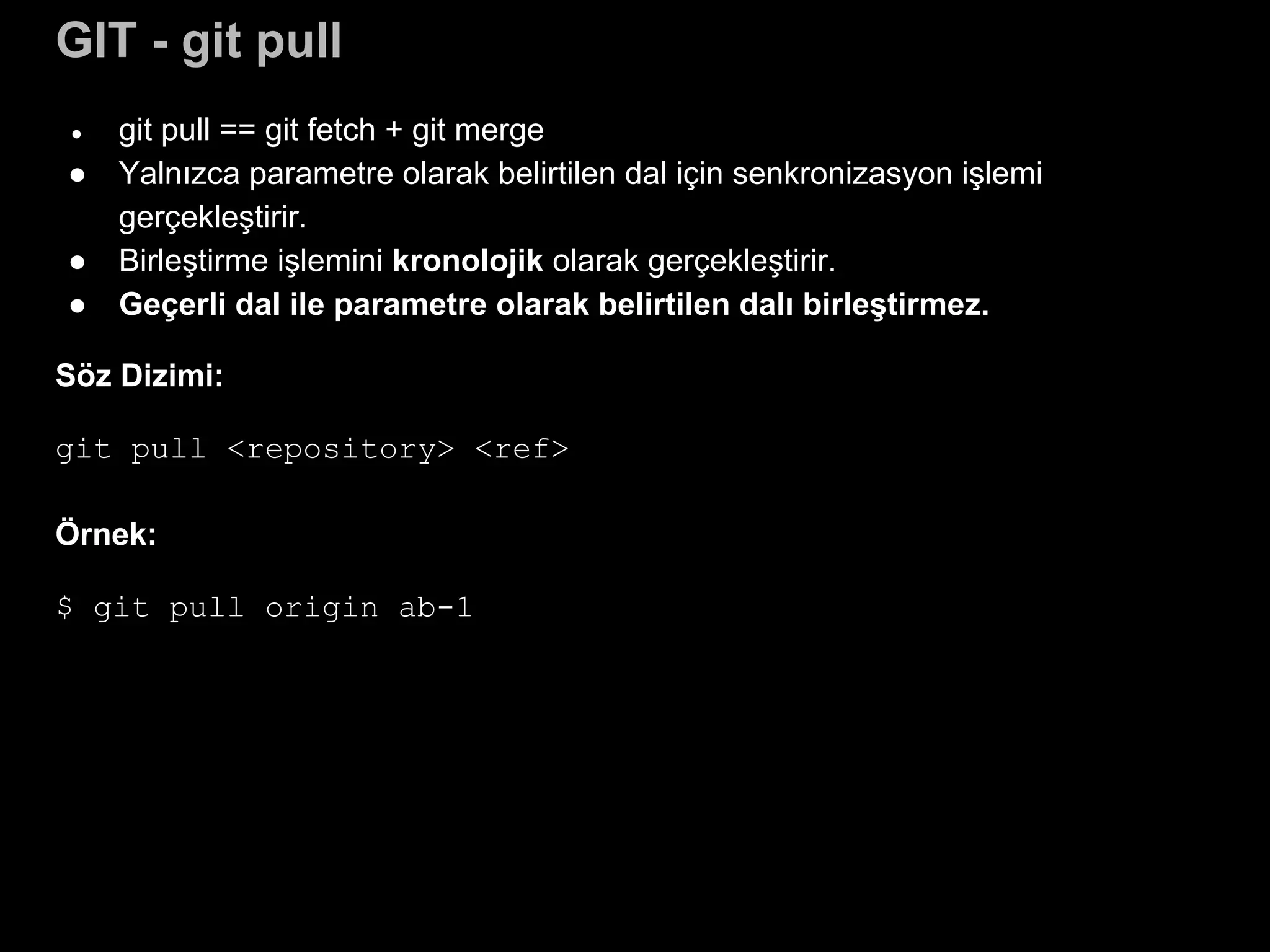 GIT - git pull
● git pull == git fetch + git merge
● Yalnızca parametre olarak belirtilen dal için senkronizasyon işlemi
gerçekleştirir.
● Birleştirme işlemini kronolojik olarak gerçekleştirir.
● Geçerli dal ile parametre olarak belirtilen dalı birleştirmez.
Söz Dizimi:
git pull <repository> <ref>
Örnek:
$ git pull origin ab-1
 