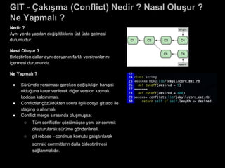 GIT - Çakışma (Conflict) Nedir ? Nasıl Oluşur ?
Ne Yapmalı ?
Nedir ?
Aynı yerde yapılan değişikliklerin üst üste gelmesi
durumudur.
Nasıl Oluşur ?
Birleştirilen dallar aynı dosyanın farklı versiyonlarını
içermesi durumunda
Ne Yapmalı ?
● Sürümde yeralması gereken değişikliğin hangisi
olduğuna karar verilerek diğer version kaynak
koddan kaldırılmalı.
● Conflictler çözüldükten sonra ilgili dosya git add ile
staging e alınmalı.
● Conflict merge sırasında oluşmuşsa;
○ Tüm conflictler çözülmüşse yeni bir commit
oluşturularak sürüme gönderilmeli.
○ git rebase --continue komutu çalıştırılarak
sonraki commitlerin dalla birleştirilmesi
sağlanmalıdır.
 