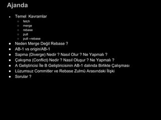 Ajanda
● Temel Kavramlar
○ fetch
○ merge
○ rebase
○ pull
○ pull --rebase
● Neden Merge Değil Rebase ?
● AB-1 vs origin/AB-1
● Sapma (Diverge) Nedir ? Nasıl Olur ? Ne Yapmalı ?
● Çakışma (Conflict) Nedir ? Nasıl Oluşur ? Ne Yapmalı ?
● A Geliştiricisi İle B Geliştiricisinin AB-1 dalında Birlikte Çalışması
● Lüzumsuz Commitler ve Rebase Zulmü Arasındaki İlişki
● Sorular ?
 