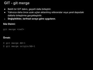 GIT - git merge
● Belirli bir GIT dalını, geçerli dalla birleştirir.
● Yalnızca daha önce uzak uçtan aktarılmış referanslar veya yerel depodaki
dallarla birleştirme gerçekleştirilir.
● Değişiklikler, tarihsel sıraya göre uygulanır.
Söz Dizimi:
git merge <ref>
Örnek:
$ git merge AB-1
$ git merge origin/AB-1
 